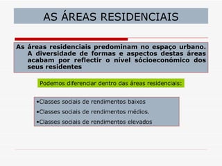AS ÁREAS RESIDENCIAIS

As áreas residenciais predominam no espaço urbano.
   A diversidade de formas e aspectos destas áreas
   acabam por reflectir o nível sócioeconómico dos
   seus residentes

      Podemos diferenciar dentro das áreas residenciais:


     •Classes sociais de rendimentos baixos
     •Classes sociais de rendimentos médios.
     •Classes sociais de rendimentos elevados
 