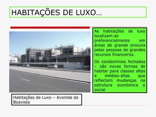 HABITAÇÕES DE LUXO…

                                  As habitações de luxo
                                  localizam-se
                                  preferencialmente     em
                                  áreas de grande procura
                                  pelas pessoas de grandes
                                  recursos financeiros.
                                  Os condomínios fechados
                                  – são novas formas de
                                  habitar para classes altas
                                  e     médias-altas    que
                                  reflectem mudanças na
                                  estrutura económica e
                                  social
Habitações de Luxo – Avenida da
Boavista
 