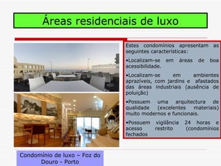 Áreas residenciais de luxo

                              Estes condomínios apresentam as
                              seguintes características:
                              •Localizam-se em      áreas   de   boa
                              acessibilidade.
                              •Localizam-se     em      ambientes
                              aprazíveis, com jardins e afastados
                              das áreas industriais (ausência de
                              poluição)
                              •Possuem uma arquitectura de
                              qualidade  (excelentes   materiais)
                              muito modernos e funcionais.
                              •Possuem vigilância    24 horas e
                              acesso   restrito      (condomínios
                              fechados



Condomínio de luxo – Foz do
      Douro - Porto
 