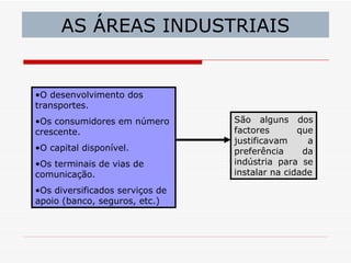 AS ÁREAS INDUSTRIAIS


•O desenvolvimento dos
transportes.
•Os consumidores em número       São alguns dos
crescente.                       factores       que
                                 justificavam     a
•O capital disponível.           preferência     da
•Os terminais de vias de         indústria para se
comunicação.                     instalar na cidade

•Os diversificados serviços de
apoio (banco, seguros, etc.)
 