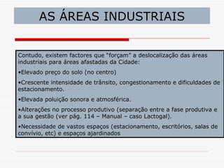 AS ÁREAS INDUSTRIAIS


Contudo, existem factores que “forçam” a deslocalização das áreas
industriais para áreas afastadas da Cidade:
•Elevado preço do solo (no centro)
•Crescente intensidade de trânsito, congestionamento e dificuldades de
estacionamento.
•Elevada poluição sonora e atmosférica.
•Alterações no processo produtivo (separação entre a fase produtiva e
a sua gestão (ver pág. 114 – Manual – caso Lactogal).
•Necessidade de vastos espaços (estacionamento, escritórios, salas de
convívio, etc) e espaços ajardinados
 