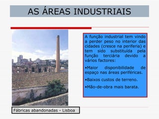 AS ÁREAS INDUSTRIAIS

                                A função industrial tem vindo
                                a perder peso no interior das
                                cidades (cresce na periferia) e
                                tem sido substituída pela
                                função terciária devido a
                                vários factores:
                                •Maior   disponibilidade    de
                                espaço nas áreas periféricas.
                                •Baixos custos de terreno.
                                •Mão-de-obra mais barata.




Fábricas abandonadas - Lisboa
 