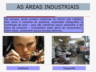 AS ÁREAS INDUSTRIAIS

No entanto, ainda existem indústrias no interior das cidades,
tais como a industria da joalharia, impressão (tipografia) e
confecção de luxo – pois são indústrias pouco poluentes e de
bens de consumo – (necessitam estar perto do consumidor).
Além disso, consomem pouca energia eléctrica.




         Joalharia                           Tipografia
 