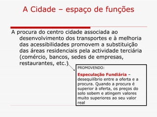 A Cidade – espaço de funções

A procura do centro cidade associada ao
   desenvolvimento dos transportes e à melhoria
   das acessibilidades promovem a substituição
   das áreas residenciais pela actividade terciária
   (comércio, bancos, sedes de empresas,
   restaurantes, etc.)
                         PROMOVENDO:

                         Especulação Fundiária –
                         desequilíbrio entre a oferta e a
                         procura. Quando a procura é
                         superior à oferta, os preços do
                         solo sobem e atingem valores
                         muito superiores ao seu valor
                         real
 