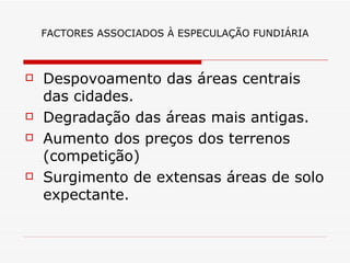 FACTORES ASSOCIADOS À ESPECULAÇÃO FUNDIÁRIA



   Despovoamento das áreas centrais
    das cidades.
   Degradação das áreas mais antigas.
   Aumento dos preços dos terrenos
    (competição)
   Surgimento de extensas áreas de solo
    expectante.
 