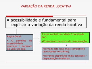 VARIAÇÃO DA RENDA LOCATIVA



A acessibilidade é fundamental para
  explicar a variação da renda locativa

                     A área central da cidade é dominada
Regra Geral:         por:
• O aumento da       •Cruzamento de eixos de comunicação
acessibilidade
promove o aumento
do valor do solo      •Tornam este local mais competitivo
                      (actividades terciárias).
                      •Terrenos disponíveis mais escassos –
                      (especulação fundiária)
 