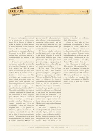 A CIDADE!

PÁGINA

A voz que se ouvia agora aos animais
era a mesma que se tinha ouvido
antes. Só os burros, os últimos a
deixar de a usar e os últimos a voltar
a usá-la alteraram a sua forma de
z u r r a r. D e s d e e n t ã o , z u r r a r
transformou-se numa gargalhada de
desprezo pelos Hibernários. E
zurram ainda hoje como quem se ri
desalmadamente do mundo e dos
homens.
O piquete que, na altura, estava
no falatório sentiu algo a entrar-lhe
pelos ouvidos. Pensaram os homens
desse piquete que algo de grave
estaria a acontecer e que talvez fosse
melhor deixar de meditar sobre os
botões e interruptores. Não
percebiam o que estava a acontecer e
menos ainda percebiam como era
possível que coisas estranhas lhes
entrassem pelos ouvidos dentro, sem
que eles conseguissem,
escarafunchando, retirá-las de lá. Um
Hibernário muito idoso, com mais de
cem anos, dispensado do falatório por
ter ultrapassado a idade adequada
para a função, saltou da cadeira de
rodas e começou a correr pela
avenida central da cidade, como se
t i ve s s e t o m a d o u m e l i x i r d a
juventude. Ainda se lembrava
daqueles sons. E, ao piquete do
falatório, gritou: “Calem-se”. A
surpresa, o espetáculo de um velho
que se tinha tornado novo, calaram o
piquete. Os homens abriram a boca,
mas não lhes saiu som nenhum dela.
E o velho continuou: “Ouçam. São

gatos a miar, cães a ladrar, pardais a
piar, galinhas a cacarejar, papagaios a
papaguear… só dos burros é que não
sei o que estão a fazer, mas seja o que
for isso, o certo é que são burros que
o estão a fazer.”
Os homens calados ouviram o
que havia para ouvir e, não sabendo
o que pensar, deixaram de pensar. E
deixaram-se embalar pelo vazio
preenchido pelo miar, pelo ladrar,
pelo cacarejar, pelo papaguear e pelo
gargalhar que nem o velho sabia que
era o novo zurrar do burro.
E Mor falou: “Não podemos
deixar de falar… não podemos
perder a inteligência… não podemos
perder a organização da cidade.
Voltemos ao falatório.” E fez-se mais
uma vez silêncio. Os homens
perceberam tudo o que ele tinha dito,
como se, em vez de estarem no
falatório, estivessem no meditório a
meditar. É que, quando estavam no
meditório, os homens percebiam tudo
o que diziam uns aos outros, porque
não falavam. Só meditavam. E no
falatório não percebiam nada do que
diziam, nem sequer ouviam uma
única palavra, porque só falavam.
Meditório era para meditar. Falatório
era para falar.
De facto, a organização da
cidade já tinha sido profundamente
alterada. Agora, falar no falatório
podia ser como meditar no meditório.
Podiam ﬁnalmente conversar. Só Mor
não percebia nada. Nem ouvia coisa
alguma. Para ele, falar era no

4

falatório e meditar no meditório.
Nada tinha mudado.
Como se verá, não só Mor
continuava a considerar-se o único
inteligente da cidade, como era o
único que só falava no falatório e só
meditava no meditório. Ele e todos os
seus descendentes ﬁcaram assim
impossibilitados de meditar e falar ao
mesmo tempo. Esta linhagem de Mor
ainda existe, continua a ser Mor,
Professor-Mor, Ministro-Mor, etc.
Em Hibernisboa (a cidade dos
Hibernários) a vida continuou. Mor e
os seus descendentes escravizaram
uns e contrataram outros para
manter o falatório ativo. Os restantes
Hibernários dedicaram-se à conversa
e ao trabalho nos campos. No
meditório conversavam, no falatório
meditavam e nos intervalos
sonhavam.

Curso de Artes Visuais, Filosofia | Jorge Nunes Barbosa | 2013

 