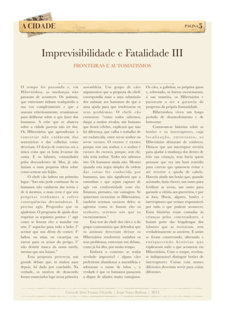 A CIDADE!

PÁGINA

5

Imprevisibilidade e Fatalidade III
FRONTEIRAS E AUTOMATISMOS

O tempo foi passando e, em
Hibernisboa, as mudanças não
pararam de acontecer. Os animais,
que entretanto tinham readquirido a
sua voz completamente e que a
usavam criteriosamente, reuniram-se
para deliberar sobre o que fazer dos
humanos. A crise que se abatera
sobre a cidade parecia não ter ﬁm.
Os Hibernários que aprenderam a
c o nve r s a r n ã o c u i d av a m d a s
sementeiras e das colheitas como
deveriam. O desejo de conversa era a
única coisa que os fazia levantar da
cama. E os falantes, comandados
pelos descendentes de Mor, já não
faziam a mais pequena ideia sobre
como semear um feijão.
O chefe cão ladrou em primeiro
lugar: “Isto não pode continuar. Se os
humanos não cuidarem das terras e
de si mesmos, o mais certo é que nós
próprios venhamos a sofrer
consequências devastadoras. É
preciso agir. Proponho que os
ajudemos. O programa de ajuda deve
respeitar os seguintes pontos: 1º agir
como se fossem eles a mandar em
nós; 2º segui-los para todo o lado; 3º
aceitar que nos dêem de comer; 4º
ladrar, ou miar, ou cacarejar, ou
zurrar para os avisar do perigo; 5º
não desistir nunca da nossa tarefa,
mesmo que nos batam.”
Esta proposta provocou um
grande debate que, só muitos anos
depois, foi dado por concluído. Na
verdade, os motivos de desacordo
foram enunciados logo nessa primeira

assembleia. Um grupo de cães
argumentou que a proposta do chefe
correspondia mais a uma submissão
dos animais aos humanos do que a
uma ajuda para que resolvessem os
seus problemas. O chefe cão
contestou: “como todos sabemos,
daqui a muitos séculos, um humano
que ﬁcará célebre, explicará que não
há diferença, que valha o trabalho de
ser esclarecida, entre ser-se senhor ou
ser-se escravo. O escravo é escravo
porque tem um senhor, e o senhor é
escravo do escravo, porque, sem ele,
não seria senhor. Todos nós sabemos
isto. Os humanos ainda não. Mesmo
quando esta regra simples da ordem
das coisas for conhecida por
humanos, isso não signiﬁcará que a
entendam e que sejam capazes de
agir em conformidade com ela.
Estamos, portanto, em vantagem. Se
quisermos escravizar os Hibernários,
também seremos escravos deles; se
agirmos como se fossem eles os
senhores, seremos nós que os
escravizaremos.”
Esta tese do chefe dos cães e a do
grupo contestatário que defendeu que
os animais deveriam deixar os
Hibernários resolverem sozinhos os
seus problemas, estiveram em debate,
como já foi dito, por muito tempo.
Embora o consenso se tenha
revelado impossível - alguns cães
preferiram abandonar a assembleia e
adotaram o nome de lobos -, a
verdade é que os humanos passaram
a dispor de aliados muito vantajosos.

Os cães, a galinhas, os próprios gatos
e, sobretudo, os burros escravizaram,
à sua maneira, os Hibernários e
passaram a ser a garantia de
progresso da própria humanidade.
Hibernisboa viveu um longo
período de desenvolvimento e de
bem-estar.
Contavam-se histórias sobre os
botões e os interruptores, cuja
localização, entretanto, os
Hibernários deixaram de conhecer.
Dizia-se que um interruptor serviria
para ajudar à mudança dos dentes de
leite nas crianças, mas havia quem
pensasse que era um bom remédio
para carecas que quisessem evitar e
até reverter a queda de cabelo.
Haveria ainda um botão que, quando
acionado, fazia chover, um outro para
fertilizar as terras, um outro para
garantir a vitória aos guerreiros, e por
aí fora. Havia, algures, botões e
interruptores que seriam responsáveis
por tudo o que pudesse acontecer.
Estas histórias eram contadas às
crianças pelos conversadores, e
faziam parte das lengalengas dos
falantes que as recitavam, sem
verdadeiramente as ouvirem. E assim
se foram conservando, alterando e
enriquecendo histórias que
explicavam tudo o que acontecia em
Hibernisboa. Com o tempo, revelouse indispensável distinguir botões de
interruptores. Coisas com nomes
diferentes deveriam servir para coisas
diferentes.

Curso de Artes Visuais, Filosofia | Jorge Nunes Barbosa | 2013

 