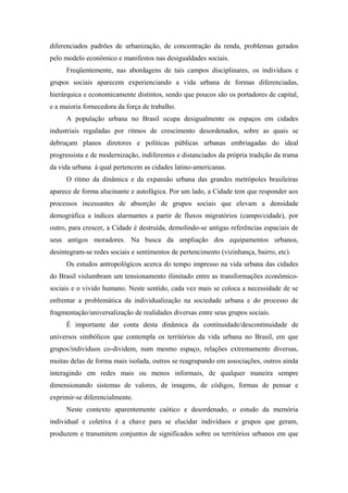 diferenciados padrões de urbanização, de concentração da renda, problemas gerados
pelo modelo econômico e manifestos nas desigualdades sociais.
Freqüentemente, nas abordagens de tais campos disciplinares, os indivíduos e
grupos sociais aparecem experienciando a vida urbana de formas diferenciadas,
hierárquica e economicamente distintos, sendo que poucos são os portadores de capital,
e a maioria fornecedora da força de trabalho.
A população urbana no Brasil ocupa desigualmente os espaços em cidades
industriais reguladas por ritmos de crescimento desordenados, sobre as quais se
debruçam planos diretores e políticas públicas urbanas embriagadas do ideal
progressista e de modernização, indiferentes e distanciados da própria tradição da trama
da vida urbana à qual pertencem as cidades latino-americanas.
O ritmo da dinâmica e da expansão urbana das grandes metrópoles brasileiras
aparece de forma alucinante e autofágica. Por um lado, a Cidade tem que responder aos
processos incessantes de absorção de grupos sociais que elevam a densidade
demográfica a índices alarmantes a partir de fluxos migratórios (campo/cidade), por
outro, para crescer, a Cidade é destruída, demolindo-se antigas referências espaciais de
seus antigos moradores. Na busca da ampliação dos equipamentos urbanos,
desintegram-se redes sociais e sentimentos de pertencimento (vizinhança, bairro, etc).
Os estudos antropológicos acerca do tempo impresso na vida urbana das cidades
do Brasil vislumbram um tensionamento ilimitado entre as transformações econômico-
sociais e o vivido humano. Neste sentido, cada vez mais se coloca a necessidade de se
enfrentar a problemática da individualização na sociedade urbana e do processo de
fragmentação/universalização de realidades diversas entre seus grupos sociais.
É importante dar conta desta dinâmica da continuidade/descontinuidade de
universos simbólicos que contempla os territórios da vida urbana no Brasil, em que
grupos/indivíduos co-dividem, num mesmo espaço, relações extremamente diversas,
muitas delas de forma mais isolada, outros se reagrupando em associações, outros ainda
interagindo em redes mais ou menos informais, de qualquer maneira sempre
dimensionando sistemas de valores, de imagens, de códigos, formas de pensar e
exprimir-se diferencialmente.
Neste contexto aparentemente caótico e desordenado, o estudo da memória
individual e coletiva é a chave para se elucidar indivíduos e grupos que geram,
produzem e transmitem conjuntos de significados sobre os territórios urbanos em que
 