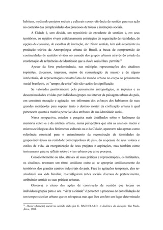 habitam, mediando projetos sociais e culturais como referência de sentido para sua ação
no contexto das complexidades dos processos de trocas e interações sociais.
A Cidade é, sem dúvida, um repositório de excedente de sentidos e, em seus
territórios, os sujeitos vivem cotidianamente estratégias de negociação de realidades, de
opções de consumo, de escolhas de interação, etc. Neste sentido, tem sido recorrente na
produção teórica da Antropologia urbana do Brasil, a busca de compreensão de
continuidades de sentidos vividos no passado dos grupos urbanos através do estudo da
reordenação de referências de identidade que a durée social lhes permite.32
Apesar da forte predominância, nas múltiplas representações dos citadinos
(opiniões, discursos, imprensa, meios de comunicação de massa) e de alguns
intelectuais, de representações catastrofistas do mundo urbano no corpo do pensamento
social brasileiro, os "tempos de crise" não são vazios de significação.
Se valoradas positivamente pelo pensamento antropológico, as rupturas e as
descontinuidades vividas por indivíduos/grupos no interior da paisagem urbana do país,
em constante mutação e agitação, nos informam dos esforços dos habitantes de suas
grandes metrópoles para superar tanto o destino mortal da civilização urbana à qual
pertencem quanto a matéria perecível dos atributos de sua identidade social.
Nessa perspectiva, estudos e pesquisa mais detalhados sobre o fenômeno da
memória coletiva e da estética urbana, numa perspectiva que alia as análises macro e
microssociológicas dos fenômenos culturais na e da Cidade, aparecem não apenas como
referência essencial para o entendimento da reconstrução de identidades de
grupos/indivíduos na realidade contemporânea do país, do re-pensar de seus valores e
estilos de vida, da reorganização de seus projetos e aspirações, mas também como
instrumento para se refletir sobre o viver urbano que aí se processa.
Conscientemente ou não, através de suas práticas e representações, os habitantes,
os citadinos, retomam um ritmo cotidiano outro ao se apropriar cotidianamente do
territórios dos grandes centros industriais do país. Face às agitações temporais, eles re-
atualizam sua vida familiar, re-configuram redes sociais diversas de pertencimento,
atribuindo sentido as suas práticas urbanas.
Observar o ritmo das ações de construção de sentido que tecem os
indivíduos/grupos para o seu “viver a cidade” é perceber o processo de consolidação de
um tempo coletivo urbano que os ultrapassa mas que lhes confere um lugar determinado
32
. Durée (duração) social no sentido dado por G. BACHELARD A dialética da duração. São Paulo,
Ática, 1988.
 