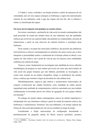 A Cidade é, assim, restituída a sua função primeira: cenário da anamnese de sua
comunidade, pois em seus espaços emergem as lembranças e signos das representações
culturais de seus habitantes, onde o jogo das origens não tem fim, não se submete à
ordem e à classificação dos signos.
Em torno da investigação antropológica no mundo urbano
Em termos conceituais, a polimorfia da vida social no mundo contemporâneo não
pode prescindir do estudo das atitudes éticas de seus habitantes nem das qualidades
estéticas que envolvem sua expressividade, não podendo ser compreendida, sob pena de
reducionismo, a partir de uma démarche do realismo histórico e sociológico deste
fenômeno.
Neste sentido, é no plano das motivações simbólicas, das pressões das ambiências
sócio-históricas a oferecer constrangimentos às intenções dos atores sociais que se deve
interpretar a personalidade caótica e confusional da civilização urbana no Brasil e seus
espaços de vida coletiva, sob o ponto de vista do que ela expressa como modalidades
simbólicas de controle do tempo
Torna-se, assim, fundamental um investigação mais detalhada de novas reflexões
metodológicas de pesquisa no meio urbano que levem em conta uma micro-análise da
vida social dos grupos humanos que nele habitam, permitindo ao investigador, no
exame mais acurado da sua prática etnográfica, atingir as profundezas das atitudes
éticas e estéticas que orientam a lógica da desordem da vida citadina local.
Metodologicamente, sugere-se aqui enfocar o acontecimento macroscópico do
conjunto civilizacional das cidades brasileiras como totalidade de ordem parcial,
engendrada numa multitude de comportamentos coletivos sustentados por uma tradição
cotidianamente re-inventada através dos efeitos de agregação de seus grupos urbanos
em interação.34
No enfoque do mundo urbano contemporâneo, trata-se de atribuir importância à
interpretação dos seus fenômenos culturais a partir do estudo da memória coletiva, das
lembranças e reminiscências "históricas" dos seus habitantes e do arranjo espacial das
formas de vida social apresentadas por eles em seu cotidiano ao longo do tempo.
Considerando a feição macroscópica da configuração desordenada e
pluridimensional da geografia urbana do Brasil, torna-se prioritário, portanto,
34
. Cf. G. SIMMEL, Sociologia. Estudios sobre las formas de socializacion. Buenos Aires, Espasa-
Calpe, 1984.
 