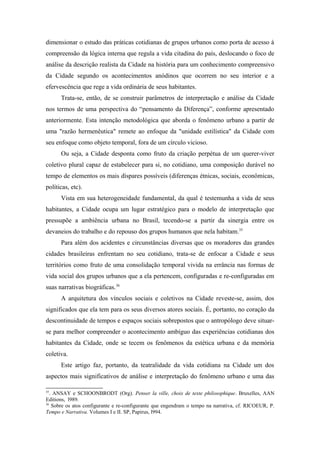 dimensionar o estudo das práticas cotidianas de grupos urbanos como porta de acesso à
compreensão da lógica interna que regula a vida citadina do país, deslocando o foco de
análise da descrição realista da Cidade na história para um conhecimento compreensivo
da Cidade segundo os acontecimentos anódinos que ocorrem no seu interior e a
efervescência que rege a vida ordinária de seus habitantes.
Trata-se, então, de se construir parâmetros de interpretação e análise da Cidade
nos termos de uma perspectiva do “pensamento da Diferença”, conforme apresentado
anteriormente. Esta intenção metodológica que aborda o fenômeno urbano a partir de
uma "razão hermenêutica" remete ao enfoque da "unidade estilística" da Cidade com
seu enfoque como objeto temporal, fora de um círculo vicioso.
Ou seja, a Cidade desponta como fruto da criação perpétua de um querer-viver
coletivo plural capaz de estabelecer para si, no cotidiano, uma composição durável no
tempo de elementos os mais díspares possíveis (diferenças étnicas, sociais, econômicas,
políticas, etc).
Vista em sua heterogeneidade fundamental, da qual é testemunha a vida de seus
habitantes, a Cidade ocupa um lugar estratégico para o modelo de interpretação que
pressupõe a ambiência urbana no Brasil, tecendo-se a partir da sinergia entre os
devaneios do trabalho e do repouso dos grupos humanos que nela habitam.35
Para além dos acidentes e circunstâncias diversas que os moradores das grandes
cidades brasileiras enfrentam no seu cotidiano, trata-se de enfocar a Cidade e seus
territórios como fruto de uma consolidação temporal vivida na errância nas formas de
vida social dos grupos urbanos que a ela pertencem, configuradas e re-configuradas em
suas narrativas biográficas.36
A arquitetura dos vínculos sociais e coletivos na Cidade reveste-se, assim, dos
significados que ela tem para os seus diversos atores sociais. É, portanto, no coração da
descontinuidade de tempos e espaços sociais sobrepostos que o antropólogo deve situar-
se para melhor compreender o acontecimento ambíguo das experiências cotidianas dos
habitantes da Cidade, onde se tecem os fenômenos da estética urbana e da memória
coletiva.
Este artigo faz, portanto, da teatralidade da vida cotidiana na Cidade um dos
aspectos mais significativos de análise e interpretação do fenômeno urbano e uma das
35
. ANSAY e SCHOONBRODT (Org). Penser la ville, choix de texte philosophique. Bruxelles, AAN
Editions, l989.
36
Sobre os atos configurante e re-configurante que engendram o tempo na narrativa, cf. RICOEUR, P.
Tempo e Narrativa. Volumes I e II. SP, Papirus, l994.
 