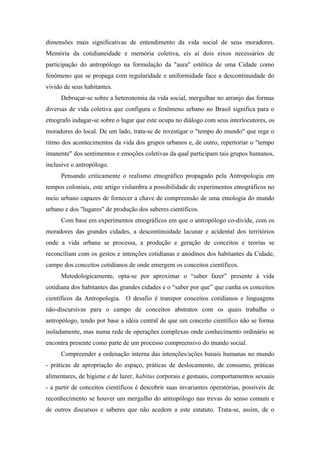 dimensões mais significativas de entendimento da vida social de seus moradores.
Memória da cotidianeidade e memória coletiva, eis aí dois eixos necessários de
participação do antropólogo na formulação da "aura" estética de uma Cidade como
fenômeno que se propaga com regularidade e uniformidade face a descontinuidade do
vivido de seus habitantes.
Debruçar-se sobre a heteronomia da vida social, mergulhar no arranjo das formas
diversas de vida coletiva que configura o fenômeno urbano no Brasil significa para o
etnografo indagar-se sobre o lugar que este ocupa no diálogo com seus interlocutores, os
moradores do local. De um lado, trata-se de investigar o "tempo do mundo" que rege o
ritmo dos acontecimentos da vida dos grupos urbanos e, de outro, repertoriar o "tempo
imanente" dos sentimentos e emoções coletivas da qual participam tais grupos humanos,
inclusive o antropólogo.
Pensando criticamente o realismo etnográfico propagado pela Antropologia em
tempos coloniais, este artigo vislumbra a possibilidade de experimentos etnográficos no
meio urbano capazes de fornecer a chave de compreensão de uma etnologia do mundo
urbano e dos "lugares" de produção dos saberes científicos.
Com base em experimentos etnográficos em que o antropólogo co-divide, com os
moradores das grandes cidades, a descontinuidade lacunar e acidental dos territórios
onde a vida urbana se processa, a produção e geração de conceitos e teorias se
reconciliam com os gestos e intenções cotidianas e anódinos dos habitantes da Cidade,
campo dos conceitos cotidianos de onde emergem os conceitos científicos.
Metodologicamente, opta-se por aproximar o “saber fazer” presente à vida
cotidiana dos habitantes das grandes cidades e o “saber por que” que cunha os conceitos
científicos da Antropologia. O desafio é transpor conceitos cotidianos e linguagens
não-discursivas para o campo de conceitos abstratos com os quais trabalha o
antropólogo, tendo por base a idéia central de que um conceito científico não se forma
isoladamente, mas numa rede de operações complexas onde conhecimento ordinário se
encontra presente como parte de um processo compreensivo do mundo social.
Compreender a ordenação interna das intenções/ações banais humanas no mundo
- práticas de apropriação do espaço, práticas de deslocamento, de consumo, práticas
alimentares, de higiene e de lazer, habitus corporais e gestuais, comportamentos sexuais
- a partir de conceitos científicos é descobrir suas invariantes operatórias, possíveis de
reconhecimento se houver um mergulho do antropólogo nas trevas do senso comum e
de outros discursos e saberes que não acedem a este estatuto. Trata-se, assim, de o
 