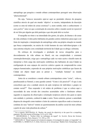 antropólogo que pesquisa o mundo urbano contemporâneo perseguir uma observação
“pluricontextual”.
Ou seja, “torna-se necessário opor-se aqui ao postulado clássico da pesquisa
científica através da qual um mundo ‘objetivo’ se mostra, independente da descrição
(como se uma tal ordem de coisas existisse)” e, neste sentido, todo o conhecimento é
auto-poéïsis37
uma vez que a construção de conceitos sobre o mundo social só é possível
de ser feito por alguém que dele participa e que não pode dele se excluir.
O mergulho no ritmo e na intensidade dos gestos, de ações, de dramas e de cenas
da vida cotidiana vividos pelos habitantes de grandes centros industriais passa aqui a ser
fonte de inspiração e interpretação do antropólogo sobre sua própria situação no mundo
que busca compreender, na esteira do vivido humano de seus indivíduos/grupos e de
suas estreitas relações com a totalidade territorial da Cidade que os abriga e alimenta.
Os esforços de investigação e produção de novas etnografias para o
desvendamento da vida urbana no Brasil, em sua complexidade e constante
construção/destruição, exige que o antropólogo cada vez mais aceite o desafio tanto de
interpretar a forte carga das motivações simbólicas dos habitantes de uma Cidade na
configuração de seus espaços de convívio coletivo quanto de compreendê-los como
espaços humanizados, expressão de suas próprias motivações simbólicas que fazem da
Cidade um objeto ímpar para se pensar a “condição humana” no mundo
contemporâneo.
Antes de se considerar o mundo urbano contemporâneo como “coisa”, volta-se,
parafraseando-se Simmel, a uma questão central: “Como é ele possível?”. O que é esta
consciência que cria a unidade através da ação recíproca de indivíduos e grupos no
contato social?38
Para responder à tal ordem de problema é que se coloca aqui a
necessidade de uma revisão dos conceitos acumulados sobre o fenômeno urbano
segundo os esquemas de observação e orientação recíprocos através dos quais se opera
esta unidade; é, portanto, conhecê-lo com o outro. Neste contexto, pensar a autoridade
dispersa do etnografo como tradutor e leitor de contextos específicos onde se inserem as
condutas de seus "nativos" remete ao questionamento da análise social do meio urbano
a partir de uma visão pluralista da cultura.39
37
Ver a respeito, MATURANA, H. “Reality: the search for objectivity or the quest for a compelling
argument. The irish Journal of Psicology, 9 (11), p.53, 1990.
38
. BOURDARIAS, F. “Norbert Elias: les techniques du regard”. In. Sociétés. Revue des Sciences
Humaines et Sociales. Paris, Dunod, n° 33, 1991, p. 259.
39
. ROSALDO, R. "Desde la puerta de la tienda de campana: el investigador de campo y el inquisidor". In:
CLIFFORD, J. y MARCUS, G. E. (Eds). Retoricas de la Antropologia. Madrid, Serie Antropologia, Jucar
 