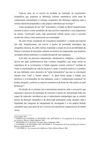 Trata-se, pois, de se investir na acuidade da realização de experimentos
etnográficos que respeitem as diferenças culturais mantendo-se como fonte de
conhecimento antropológico o contraste comparativo das diferenças implícitas entre a
retórica autoral do pesquisador e a dos grupos e indivíduos que investiga.40
Como receptáculo de um "nós" comunitário, a Cidade no Brasil freqüentemente
encontra-se presa a certos postulados de uma épistèmé materialista e seus julgamentos
de valores, "coisificada" numa visão patrimonial referida muitas vezes à inscrição
secular dos valores e bens materiais de sua comunidade.
De outra forma, receptáculo da "consciência etnográfica", o mundo pós-colonial
tem sido, freqüentemente, um convite à quebra da autoridade monológica das
etnografias clássicas, de cunho realista, inspirando a criação de novas possibilidades de
leituras e escrituras de descrições culturais na tentativa de compreender suas modernas
sociedades urbano-industriais e a complexificação de suas regulações.
Com base em processos experienciais, interpretativos, dialógicos e polifônicos
através dos quais problematiza-se hoje a prática etnográfica, este artigo insiste na
importância de se re-interpretar a Cidade enquanto unidade estilística41
(unidade de
"todas as manifestações da vida de um povo"), tendo a memória coletiva e o cotidiano
de seus habitantes como elementos da "razão hermenêutica" que tece as articulações
internas entre "vida" e "forma" urbana.42
E, desta forma, pensar a Cidade, seus
territórios e os testemunhos de seus habitantes, como o "conhecimento conjetural" do
próprio etnografo, conforme os aspectos constitutivos da forma da vida coletiva ao qual
pertencem.43
No desafio de se construir novos instrumentos narrativos onde a auto-poéïsis que
representa o processo de construção de conceitos e teorias em Antropologia tenha seu
espaço de expressão, reconhece-se que o conhecimento antropológico que se constrói
através da descrição etnográfica e da observação participante acena, portanto, para a
fragilidade das categorias de interpretação do investigador e a sua própria finitude
concebidas aqui como parte de seu continuum de experiências compreensivas do mundo
social.
Universidad, 1991.
40
. MARCUS & CUSHMAN. in: REYNOSO. 1991. REYNOSO, C. El surgimiento de la antropologia
pos moderna. Mexico, Gedisa Editorial, 1991.
41
. SPLENGER, O. Le déclin de l’Occident. Paris, Gallimard, 1986.
42
. CLIFFORD, J. In: REYNOSO. 1991. REYNOSO, C. El surgimiento de la antropologia pos moderna.
Mexico, Gedisa Editorial, 1991.
43
. VATTIMO, G. Les aventures de la différence, Paris, Editions Minuit, 1985.
 