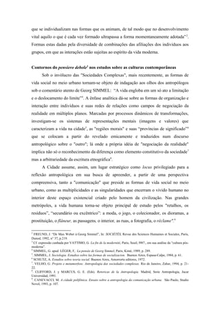 que se individualizam nas formas que os animam, de tal modo que no desenvolvimento
vital aquilo o que é cada vez formado ultrapassa a forma momentaneamente adotada”2
.
Formas estas dadas pela diversidade de combinações das afiliações dos indivíduos aos
grupos, em que as interações estão sujeitas ao espírito da vida moderna.
Contornos do pensiero debole3
nos estudos sobre as culturas contemporâneas
Sob o invólucro das "Sociedades Complexas", mais recentemente, as formas de
vida social no meio urbano tornam-se objeto de indagação aos olhos dos antropólogos
sob o comentário atento de Georg SIMMEL: “A vida engloba em um só ato a limitação
e o deslocamento do limite”4
. A ênfase analítica dá-se sobre as formas de organização e
interação entre indivíduos e suas redes de relações como campos de negociação da
realidade em múltiplos planos. Marcadas por processos dinâmicos de transformações,
investigam-se os sistemas de representações mentais (imagens e valores) que
caracterizam a vida na cidade5
, as "regiões morais" e suas “províncias de significado”6
que se colocam a partir do revelado emicamente e traduzidos num discurso
antropológico sobre o "outro"; lá onde a própria idéia de "negociação da realidade"
implica não só o reconhecimento da diferença como elemento constitutivo da sociedade7
mas a arbitrariedade da escritura etnográfica8
.
A Cidade assume, assim, um lugar estratégico como locus privilegiado para a
reflexão antropológica em sua busca de apreender, a partir de uma perspectiva
compreensiva, tanto a "comunicação" que preside as formas de vida social no meio
urbano, como as multiplicidades e as singularidades que encerram o vivido humano no
interior deste espaço existencial criado pelo homem da civilização. Nas grandes
metrópoles, a vida humana torna-se objeto principal de estudo pelos "retalhos, os
resíduos”, “secundário ou excêntrico”: a moda, o jogo, o colecionador, os dioramas, a
prostituição, o flâneur, as passagens, o interior, as ruas, a fotografia, o réclame".9
2
FREUND, J. “De Max Weber à Georg Simmel”, In: SOCIÉTÉS, Revue des Sciences Humaines et Sociales, Paris,
Dunod, 1992, n° 37, p.219.
3
Cf. expressão cunhada por VATTIMO, G. La fin de la modernité, Paris, Seuil, l987., em sua análise da “cultura pós-
moderna”.
4
SIMMEL, G. apud LÉGER, F, La pensée de Georg Simmel, Paris, Kimé, 1989, p. 289.
5
. SIMMEL, J. Sociologia. Estudios sobre las formas de socializacion. Buenos Aires, Espasa-Calpe, 1984, p. 61.
6
SCHUTZ, A. Estudios sobre teoria social. Buenos Aires, Amorrortu editores, 1972.
7
. VELHO, G. Projeto e metamorfose. Antropologia das sociedades complexas. Rio de Janeiro, Zahar, 1994, p. 21-
22.
8
. CLIFFORD, J. y MARCUS, G. E. (Eds). Retoricas de la Antropologia. Madrid, Serie Antropologia, Jucar
Universidad, 1991.
9
. CANEVACCI, M. A cidade polifônica. Ensaio sobre a antropologia da comunicação urbana. São Paulo, Studio
Novel, 1993, p. 107.
 