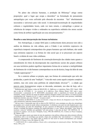 No plano das ciências humanas, a produção da Diferença11
atinge outras
proporções: qual o lugar que ocupa a desordem12
na formulação do pensamento
antropológico por vezes asfixiado pela obsessão de encontrar “leis” absolutamente
necessárias e universais para vida social. A destruição/reconstrução de singularidades
culturais e regularidades locais, cada vez mais remete, o antropólogo a pensar as
referências de tempos vividos e ordenados na experiência ordinária dos atores sociais
como forma de atribuir significação aos seus atos/pensamentos.13
Desafios a uma interpretação das formas turbulentas
Em Antropologia, o campo fértil para o conhecimento deste processo tem sido a
análise da dinâmica da vida urbana, pois a Cidade é um território expressivo da
experiência temporal contemporânea dos grupos humanos que nela habitam, não sendo
suas estruturas espaciais e as formas de vida social que aí se processam um aspecto
banal e evidente de suas vidas cotidianas.
A compreensão do fenômeno de construção/destruição das cidades tanto quanto o
entendimento do ritmo da decomposição das experiências sociais dos grupos urbanos
em seus territórios podem significar importantes formas de se rastrear a inteligibilidade
do fenômeno do vivido humano contemporâneo na era da técnica, longe da idéia de uma
“cidade superexposta”.14
Se o contexto urbano se projeta, aqui, nas formas de comunicação que nele são
produzidas, a partir de uma "tradição", "vista não mais como aquele conjunto complexo
unitário, mas sim como uma polifonia de subjetividades diversas"15
, a cidade que
parecia antes homogeneizar corpos se desvenda, entretanto, nos dias de hoje, sob o
11
Referimo-nos aqui menos à obra de DELEUZE, G. Différence et répétition, Paris, PUF, Seuil, 1968,
que a obra de VATTIMO, G. Les aventures de la différence, Paris, Editions Minuit, 1985, onde o autor,
reverenciando o pensamento de W. BENJAMIN, precisamente sobre a experiência do homem das grandes
metrópoles, analisa o declínio do sujeito da tradição metafísica (burguês-cristão) e seus reflexos no estudo do mundo
contemporâneo (do “despertar do ser”) e onde o sujeito não se deixa mais perceber como presença, estabilidade,
fundamento absoluto, mas como “finitude”, “ser-para-a morte”.
12
Os comentários de BOUDON, R. La place du désordre, critique des théories du changement social. Paris, PUF,
1984, permanecem, ainda hoje, bastante pertinentes.
13
Não por acaso, é interessante aqui citar as obras de DE CERTEAU como estratégias aos olhos dos antropólogos
preocupados com o estudo do mundo urbano contemporâneo. A referência a este autor tem sido freqüente para o caso
do reconhecimento, por parte dos antropólogos, de que o processo de fabricação de teorias contemporâneas deve
retornar à realidade das práticas cotidianas dos grupos/indivíduos e a seus “saberes não-sabidos” como forma de
recolocar o tema da “multidão sem qualidades” sob outro prisma: “o das artes do fazer”. DE CERTEAU, M. A
invenção do cotidiano: artes de fazer. Petrópolis, Vozes, 1994; DE CERTEAU, M. A Cultura no Plural. Campinas,
SP: Papirus, 1995.
14
Pensar aqui alguns autores que tratam do tema da arquitetura e das políticas urbanas para delas retirarem reflexões
catastróficas sobre a era tecnológica que preside a lógica das sociedades ditas “pós-modernas” e o fenômeno do
desencaixe espaço/tempo e seus efeitos sobre as formas de vida social no mundo contemporâneo; por exemplo,
VIRILIO, P. O espaço crítico, RJ, Editora 34, 1993.
15
. CANEVACCI, M. A cidade polifônica. Ensaio sobre a antropologia da comunicação urbana. São Paulo, Studio
Novel, 1993, p. 63.
 