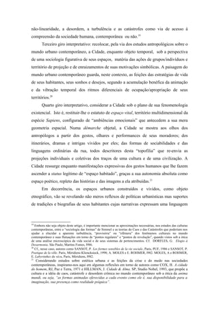 não-linearidade, a desordem, a turbulência e as catástrofes como via de acesso à
compreensão da sociedade humana, contemporânea ou não.19
Terceiro giro interpretativo: recolocar, pela via dos estudos antropológicos sobre o
mundo urbano contemporâneo, a Cidade, enquanto objeto temporal, sob a perspectiva
de uma sociologia figurativa de seus espaços, matéria das ações de grupos/indivíduos e
território de projeção e de enraizamentos de suas motivações simbólicas. A paisagem do
mundo urbano contemporâneo guarda, neste contexto, as feições das estratégias de vida
de seus habitantes, seus sonhos e desejos, segundo a acumulação benéfica da animação
e da vibração temporal dos ritmos diferenciais de ocupação/apropriação de seus
territórios.20
Quarto giro interpretativo, considerar a Cidade sob o plano de sua fenomenologia
existencial. Isto é, restituir-lhe o estatuto de espaço vital, território multidimensional da
espécie Sapiens, configurado de “ambiências emocionais” que antecedem a sua mera
geometria espacial. Numa démarche objetal, a Cidade se mostra aos olhos dos
antropólogos a partir dos gestos, olhares e performances de seus moradores; dos
itinerários, dramas e intrigas vividos por eles; das formas de sociabilidades e das
linguagens ordinárias da rua, todos descritores desta “topofilia” que re-envia as
projeções individuais e coletivas dos traços de uma cultura e de uma civilização. A
Cidade ressurge enquanto manifestações expressivas dos gestos humanos que lhe fazem
ascender a status legítimo de “espaço habitado”, graças a sua autonomia absoluta como
espaço poético, repleto das histórias e das imagens a ela atribuídas.21
Em decorrência, os espaços urbanos construídos e vividos, como objeto
etnográfico, vão se revelando não meros reflexos de políticas urbanísticas mas suportes
de tradições e biografias de seus habitantes cujas narrativas expressam uma linguagem
19
Embora não seja objeto deste artigo, é importante mencionar as aproximações necessárias, nos estudos das culturas
contemporâneas, entre a “sociologia das formas” de Simmel e as teorias do Caos e das Catástrofes que poderiam nos
ajudar a elucidar a aparente turbulência, “provisória” ou “efêmera” dos fenômenos culturais no mundo
contemporâneo e suas flutuações em torno de “pontos regulares” e “pontos de revolução”, quando vistos sob a ótica
de uma análise microscópica da vida social e de seus sistemas de pertencimentos. Cf. DORFLES, G. Elogio à
Desarmonia. São Paulo, Martins Fontes, l986.
20
Cf., nesse caso, autores como SANSOT, P. Les formes sensibles de la vie sociale, Paris, PUF, 1986 e SANSOT, P.
Poetique de la ville. Paris, Méridiens Kliencksieck, 1998; A. MOLES e E. ROHMER, l982. MOLES, A e ROHMER,
E. Labyrinthes du vécu, Paris, Méridiens, l982.
21
Considerando estudos sobre estética urbana e as feições da crise e do medo nas sociedades
contemporâneas, inspiramo-nos aqui em algumas reflexões em torno de autores como COX, H. A cidade
do homem, RJ, Paz e Terra, 1971 e HILLMAN, J. Cidade & Alma. SP, Studio Nobel, 1993, que propõe a
cultura e a idéia de caos, catástrofe e desordem crônica no mundo contemporâneo sob a ótica da anima
mundi, ou seja, “as formas animadas oferecidas a cada evento como ele é, sua disponibilidade para a
imaginação, sua presença como realidade psíquica”.
 