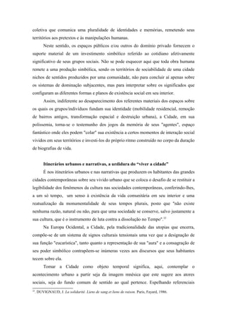 coletiva que comunica uma pluralidade de identidades e memórias, remetendo seus
territórios aos pretextos e às manipulações humanas.
Neste sentido, os espaços públicos e/ou outros do domínio privado fornecem o
suporte material de um investimento simbólico referido ao cotidiano afetivamente
significativo de seus grupos sociais. Não se pode esquecer aqui que toda obra humana
remete a uma produção simbólica, sendo os territórios de sociabilidade de uma cidade
nichos de sentidos produzidos por uma comunidade, não para concluir aí apenas sobre
os sistemas de dominação subjacentes, mas para interpretar sobre os significados que
configuram as diferentes formas e planos de existência social em seu interior.
Assim, indiferente ao desaparecimento dos referentes materiais dos espaços sobre
os quais os grupos/indivíduos fundam sua identidade (mobilidade residencial, remoção
de bairros antigos, transformação espacial e destruição urbana), a Cidade, em sua
polissemia, torna-se o testemunho dos jogos da memória de seus "agentes", espaço
fantástico onde eles podem "colar" sua existência a certos momentos de interação social
vividos em seus territórios e investi-los do próprio ritmo construído no corpo da duração
de biografias de vida.
Itinerários urbanos e narrativas, a urdidura do “viver a cidade”
É nos itinerários urbanos e nas narrativas que produzem os habitantes das grandes
cidades contemporâneas sobre seu vivido urbano que se coloca o desafio de se restituir a
legibilidade dos fenômenos da cultura nas sociedades contemporâneas, conferindo-lhes,
a um só tempo, um senso à existência da vida comunitária em seu interior e uma
reatualização da monumentalidade de seus tempos plurais, posto que "não existe
nenhuma razão, natural ou não, para que uma sociedade se conserve, salvo justamente a
sua cultura, que é o instrumento de luta contra a dissolução no Tempo".22
Na Europa Ocidental, a Cidade, pela tradicionalidade das utopias que encerra,
compõe-se de um sistema de signos culturais tensionais uma vez que a designação de
sua função "eucarística", tanto quanto a representação de sua "aura" e a consagração de
seu poder simbólico contrapõem-se inúmeras vezes aos discursos que seus habitantes
tecem sobre ela.
Tomar a Cidade como objeto temporal significa, aqui, contemplar o
acontecimento urbano a partir seja da imagem mnésica que este sugere aos atores
sociais, seja do fundo comum de sentido ao qual pertence. Espelhando referenciais
22
. DUVIGNAUD, J. La solidarité. Liens de sang et liens de raison. Paris, Fayard, 1986.
 