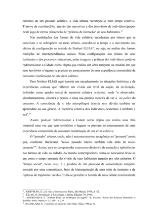 culturais de um passado coletivo, a vida urbana recompõe-se num tempo coletivo.
Trata-se de reconhecê-la, através das narrativas e dos itinerários de indivíduos/grupos
neste jogo de eterna reinvenção de "práticas de interação" de seus habitantes.23
Nas modulações das formas de vida coletiva, encadeadas por ritmos que se
conciliam e se sobrepõem no meio urbano, concebe-se o tempo e o movimento nos
efeitos de configuração no sentido de Norbert ELIAS24
, ou seja, na análise das formas
múltiplas de interdependências sociais. Pelas configurações dos relatos de seus
habitantes e dos processos interativos, pelas imagens e práticas dos indivíduos, pode-se
redimensionar a Cidade como objeto que realiza um obra temporal na medida em que
seus territórios e lugares se prestam ao enraizamento de uma experiência comunitária de
constante reordenação de um viver coletivo.
Para Norbert ELIAS aqui haveria um encadeamento de situações históricas e de
experiências comuns que refletem um vivido em nível da nação, da civilização,
definidas como quadro social da memória coletiva ocidental, onde “o observador,
simultaneamente, observa a prática e situa sua própria maneira de ver a un palier do
processo. A consciência de si (do antropólogo) deveria sem dúvida também ser
apreendida na sua gênese. A memória coletiva dos indivíduos ocidentais é também a
sua”.25
Assim, pode-se redimensionar a Cidade como objeto que realiza uma obra
temporal uma vez que seus territórios e lugares se prestam ao enraizamento de uma
experiência comunitária de constante reordenação de um viver coletivo.
O "passado" urbano, então, não é necessariamente antagônico ao "presente" posto
que, conforme Bachelard, "nosso passado inteiro também vela atrás de nosso
presente"26
. Assim, para se compreender o processo dinâmico de mutação e turbulências
das formas de vida na cidades do mundo contemporâneo, torna-se necessário levar-se
em conta o tempo presente do vivido de seus habitantes narrado por eles próprios. O
"tempo social", neste caso, é o produto de um processo de consolidação temporal
pensado por uma comunidade, fruto da hierarquização de uma série de instantes e de
rupturas de trajetórias vividas. Evita-se perceber a história de uma cidade exteriormente
23
. GOFFMAN, E. Les rites d'interaction. Paris, De Minuit, 1974, p. 42.
24
. ELIAS, N. Introdução à Sociologia. Lisboa, Edições 70, 1980.
25
. BOURDARIAS, F. “Norbert Elias: les techniques du regard”. In. Sociétés. Revue des Sciences Humaines et
Sociales. Paris, Dunod, n° 33, 1991. p. 259.
26
. BACHELARD, G. A dialética da duração. São Paulo, Ática, 1988, p. 11.
 