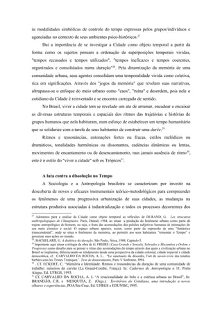 às modalidades simbólicas de controle do tempo expressas pelos grupos/indivíduos e
agenciadas no contexto de seus ambientes psico-históricos.27
Daí a importância de se investigar a Cidade como objeto temporal a partir da
forma como os sujeitos pensam a ordenação de superposições temporais vividas,
"tempos recusados e tempos utilizados", "tempos ineficazes e tempos coerentes,
organizados e consolidados numa duração"28
. Pela dinamização da memória de uma
comunidade urbana, seus agentes consolidam uma temporalidade vivida como coletiva,
rica em significações. Através dos "jogos da memória" que revelam suas narrativas,
ultrapassa-se o enfoque do meio urbano como "caos", "ruína" e desordem, pois nele o
cotidiano da Cidade é reinventado e se encontra carregado de sentido.
No Brasil, viver a cidade tem se revelado um ato de arrumar, encadear e encaixar
as diversas estruturas temporais e espaciais dos ritmos das trajetórias e histórias de
grupos humanos que nela habitaram, num esforço de estabelecer um tempo humanitário
que se solidarize com a tarefa de seus habitantes de construir uma durée.29
Ritmos e ressonâncias, entonações fortes ou fracas, estilos melódicos ou
dramáticos, tonalidades harmônicas ou dissonantes, cadências dinâmicas ou lentas,
movimentos de encantamento ou de desencantamento, mas jamais ausência de ritmo30
,
este é o estilo do "viver a cidade" sob os Trópicos31
.
A luta contra a dissolução no Tempo
A Sociologia e a Antropologia brasileira se caracterizam por investir na
descoberta de novos e eficazes instrumentais teórico-metodológicos para compreender
os fenômenos de uma progressiva urbanização de suas cidades, as mudanças na
estrutura produtiva associadas à industrialização e todos os processos decorrentes dos
27
Adotamos para a análise da Cidade como objeto temporal as reflexões de DURAND, G. Les strucutres
anthropologiques de l’Imaginaire. Paris, Dunod, 1984, ao situar a produção do fenômeno urbano como parte do
trajeto antropológico do homem, ou seja, o fruto das acomodações das pulsões subjetivas humanas às intimações do
seu meio cósmico e social. O espaço urbano aparece, assim, como parte da expressão de uma “fantástica
transcendental”, onde se situa o fenômeno da memória, ao permitir aos seus habitantes “remontar o Tempo” e
perenizar suas ações no mundo.
28
. BACHELARD, G. A dialética da duração. São Paulo, Ática, 1988, Capítulo 5.
29
Importante aqui situar a trilogia da obra de G. FREIRE (Casa-Grande e Senzala, Sobrados e Mocambos e Ordem e
Progresso) como desafio para se pensar o ritmo das acomodações do tempo através das quais a civilização urbana no
Brasil se implantou, diferenciando-se nitidamente desde uma perspectiva da cidade colonial, cidade imperial e cidade
democrática, cf. CARVALHO DA ROCHA, A. L.. “Le sanctuaire du désordre, l’art de savoir-vivre des tendres
barbars sous les Tristes Tropiques”. Tese de doutoramento, Paris V Sorbonne, l994.
30
. Cf. ECKERT, C. “Memória e Identidade. Ritmos e ressonâncias da duração de uma comunidade de
trabalho: mineiros do carvão (La Grand-Combe, França): In: Cadernos de Antropologia n 11, Porto
Alegre, Ed. UFRGS, 1993.
31
Cf. CARVALHO DA ROCHA, A. L “A irracionalidade do belo e a estética urbana no Brasil”, In:
BRANDÃO, C.R. e MESQUITA, Z. (Orgs.). Territórios do Cotidiano, uma introdução a novos
olhares e experiências, POA/Sta Cruz, Ed. UFRGS e EDUNISC, l995.
 