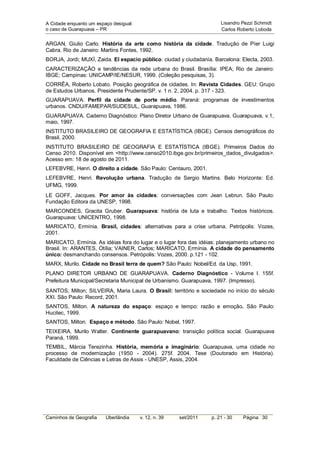 A Cidade enquanto um espaço desigual:                                 Lisandro Pezzi Schmidt
o caso de Guarapuava – PR                                             Carlos Roberto Loboda


ARGAN, Giulio Carlo. História da arte como história da cidade. Tradução de Píer Luigi
Cabra. Rio de Janeiro: Martins Fontes, 1992.
BORJA, Jordi; MUXÍ, Zaida. El espacio público: ciudad y ciudadanía. Barcelona: Electa, 2003.
CARACTERIZAÇÃO e tendências da rede urbana do Brasil. Brasília: IPEA; Rio de Janeiro:
IBGE; Campinas: UNICAMP/IE/NESUR, 1999. (Coleção pesquisas, 3).
CORRÊA, Roberto Lobato. Posição geográfica de cidades. In: Revista Cidades. GEU: Grupo
de Estudos Urbanos. Presidente Prudente/SP. v. 1 n. 2, 2004. p. 317 - 323.
GUARAPUAVA. Perfil da cidade de porte médio. Paraná: programas de investimentos
urbanos. CNDU/FAMEPAR/SUDESUL, Guarapuava, 1986.
GUARAPUAVA. Caderno Diagnóstico: Plano Diretor Urbano de Guarapuava. Guarapuava, v.1,
maio, 1997.
INSTITUTO BRASILEIRO DE GEOGRAFIA E ESTATÍSTICA (IBGE). Censos demográficos do
Brasil, 2000.
INSTITUTO BRASILEIRO DE GEOGRAFIA E ESTATÍSTICA (IBGE). Primeiros Dados do
Censo 2010. Disponível em <http://www.censo2010.ibge.gov.br/primeiros_dados_divulgados>.
Acesso em: 18 de agosto de 2011.
LEFEBVRE, Henri. O direito a cidade. São Paulo: Centauro, 2001.
LEFEBVRE, Henri. Revolução urbana. Tradução de Sergio Martins. Belo Horizonte: Ed.
UFMG, 1999.
LE GOFF, Jacques. Por amor às cidades: conversações com Jean Lebrun. São Paulo:
Fundação Editora da UNESP, 1998.
MARCONDES, Gracita Gruber. Guarapuava: história de luta e trabalho. Textos históricos.
Guarapuava: UNICENTRO, 1998.
MARICATO, Ermínia. Brasil, cidades: alternativas para a crise urbana. Petrópolis: Vozes,
2001.
MARICATO, Ermínia. As idéias fora do lugar e o lugar fora das idéias: planejamento urbano no
Brasil. In: ARANTES, Otília; VAINER, Carlos; MARICATO, Ermínia. A cidade do pensamento
único: desmanchando consensos. Petrópolis: Vozes, 2000. p.121 - 102.
MARX, Murilo. Cidade no Brasil terra de quem? São Paulo: Nobel/Ed. da Usp, 1991.
PLANO DIRETOR URBANO DE GUARAPUAVA. Caderno Diagnóstico - Volume I. 155f.
Prefeitura Municipal/Secretaria Municipal de Urbanismo. Guarapuava, 1997. (Impresso).
SANTOS, Milton; SILVEIRA, Maria Laura. O Brasil: território e sociedade no início do século
XXI. São Paulo: Record, 2001.
SANTOS, Milton. A natureza do espaço: espaço e tempo: razão e emoção. São Paulo:
Hucitec, 1999.
SANTOS, Milton. Espaço e método. São Paulo: Nobel, 1997.
TEIXEIRA. Murilo Walter. Continente guarapuavano: transição política social. Guarapuava
Paraná, 1999.
TEMBIL, Márcia Terezinha. História, memória e imaginário: Guarapuava, uma cidade no
processo de modernização (1950 - 2004). 275f. 2004. Tese (Doutorado em História).
Faculdade de Ciências e Letras de Assis - UNESP, Assis, 2004.




Caminhos de Geografia    Uberlândia     v. 12, n. 39   set/2011   p. 21 - 30   Página 30
 