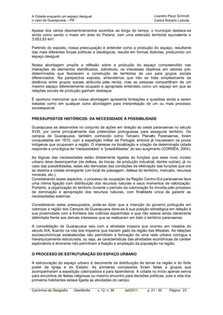 A Cidade enquanto um espaço desigual:                                   Lisandro Pezzi Schmidt
o caso de Guarapuava – PR                                               Carlos Roberto Loboda


Apesar dos vários desmembramentos ocorridos ao longo do tempo, o município destaca-se
ainda como sendo o maior em área do Paraná, com uma extensão territorial equivalente a
3.053,83 km².

Partindo do exposto, nossa preocupação é entender como a produção do espaço, resultante
das mais diferentes forças políticas e ideológicas, resulta em formas distintas, produzindo um
espaço desigual.

Nossa abordagem propõe a reflexão sobre a produção do espaço compreendido nas
interações de elementos identificados, sobretudo, os interesses objetivos em setores pré-
determinados que favorecem a construção de territórios de uso para grupos sociais
diferenciados. Na perspectiva exposta, entendemos que não se trata simplesmente da
distância entre grupos sociais atribuída pela renda, mas as pessoas compartilham de um
mesmo espaço diferentemente ocupado e apropriado entendido como um espaço em que as
relações sociais de produção ganham destaque.

É oportuno mencionar que nossa abordagem apresenta limitações e questões ainda a serem
tratadas como em qualquer outra abordagem para interpretação de um ou mais processo
socioespacial.

PRESSUPOSTOS HISTÓRICOS: DA NECESSIDADE À POSSIBILIDADE

Guarapuava se desenvolve no conjunto de ações em direção ao oeste paranaense no século
XVIII, por conta principalmente das pretensões portuguesas para assegurar território. Os
campos de Guarapuava, também conhecido como Terceiro Planalto Paranaense, foram
conquistados em 1810, com a expedição militar de Portugal, embora já houvessem os povos
indígenas que ocupavam a região. O interesse na localização e criação de determinada cidade
responde a uma lógica de “necessidades” e “possibilidades” do seu surgimento (CORRÊA, 2004).

As lógicas das necessidades estão diretamente ligadas às funções que esse novo núcleo
urbano deve desempenhar (de defesa, de trocas, de produção industrial, dentre outras); já no
caso das possibilidades, estas são derivadas das condições de efetivação das funções que ora
se destina a cidade emergente (um local de passagem, defesa do território, mercado, recursos
minerais, etc.).
Considerando esses aspectos, o processo de ocupação da Região Centro-Sul paranaense teve
uma íntima ligação com distribuição dos recursos naturais e seus momentos de valorização.
Portanto, a organização do território durante o período da colonização foi movida pelo processo
de dominação e apropriação dos recursos naturais, com finalidade única de garantir as
necessidades externas.

Considerando estes pressupostos, pode-se dizer que a intenção do governo português em
colonizar a região dos Campos de Guarapuava deve-se à sua posição estratégica em relação à
sua proximidade com a fronteira das colônias espanholas e que não estava ainda claramente
delimitada frente aos demais interesses que se realizaram em todo o território paranaense.

A consolidação de Guarapuava veio com a atividade tropeira que ocorreu em meados do
século XIX, ficando na rota dos tropeiros que traziam gado da região das Missões. As relações
socioeconômicas estabelecidas não permitiram a formação de uma rede urbana contígua e
hierarquicamente estruturada, ou seja, as características das atividades econômicas de caráter
exploratório e itinerante não permitiram a fixação e ampliação da população na região.

O PROCESSO DE ESTRUTURAÇÃO DO ESPAÇO URBANO

A estruturação do espaço urbano é decorrente da distribuição de terras na região e do forte
poder da Igreja e do Estado. As primeiras concessões foram feitas a grupos que
acompanharam a expedição colonizadora e para fazendeiros. A cidade no início apenas servia
para encontros de festas religiosas ou mesmo encontro para decisões políticas, pois a vida dos
primeiros habitantes estava ligada as atividades do campo.

Caminhos de Geografia    Uberlândia     v. 12, n. 39   set/2011     p. 21 - 30    Página 23
 