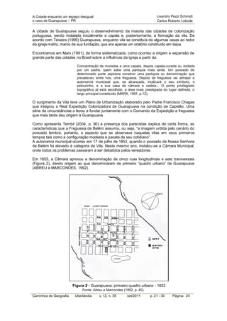A Cidade enquanto um espaço desigual:                                       Lisandro Pezzi Schmidt
o caso de Guarapuava – PR                                                   Carlos Roberto Loboda


A cidade de Guarapuava seguiu o desenvolvimento da maioria das cidades de colonização
portuguesa, sendo instalada inicialmente a capela e, posteriormente, a formação da vila. De
acordo com Teixeira (1999) Guarapuava, enquanto vila se constituía de algumas casas ao redor
da igreja matriz, marco de sua fundação, que era apenas um oratório construído em taipa.

Encontramos em Marx (1991), de forma sistematizada, como ocorreu a origem e expansão de
grande parte das cidades no Brasil sobre a influência da igreja a partir da:

                          Concentração de moradas e uma capela, depois capela-curada ou visitada
                          por um padre, quem sabe uma paróquia mais tarde. Um povoado de
                          determinado porte aspiraria construir uma paróquia ou denominação que
                          prevaleceu entre nós, uma freguesia. Depois tal freguesia vai almejar a
                          autonomia municipal que, se alcançada, implicará o seu símbolo, o
                          pelourinho, e a sua casa de câmara e cadeia... O ponto privilegiado
                          topográfico já está escolhido, a área mais prestigiada do lugar definida, o
                          largo principal constituído (MARX, 1991, p.12).

O surgimento da Vila teve um Plano de Urbanização elaborado pelo Padre Francisco Chagas
que integrou a Real Expedição Colonizadora de Guarapuava na condição de Capelão. Uma
série de circunstâncias o levou a fundar juntamente com o Comando da Expedição a freguesia
que mais tarde deu origem à Guarapuava.

Como apresenta Tembil (2004, p. 90) a presença dos parecistas explica de certa forma, as
características que a Freguesia de Belém assumiu, ou seja, “a imagem urdida pelo cenário do
povoado lembra, portanto, o aspecto que se observava naquelas vilas em seus primeiros
tempos tais como a configuração modesta e pacata de seu cotidiano”.
A autonomia municipal ocorreu em 17 de julho de 1852, quando o povoado de Nossa Senhora
de Belém foi elevado à categoria de Vila. Neste mesmo ano, instalou-se a Câmara Municipal,
onde todos os problemas passaram a ser debatidos pelos vereadores.

Em 1853, a Câmara aprovou a denominação de cinco ruas longitudinais e sete transversais
(Figura 2), dando origem ao que denominaram de primeiro “quadro urbano” de Guarapuava
(ABREU e MARCONDES, 1992).




                        Figura 2 - Guarapuava: primeiro quadro urbano - 1853
                             Fonte: Abreu e Marcondes (1992, p. 40).
Caminhos de Geografia    Uberlândia     v. 12, n. 39     set/2011       p. 21 - 30    Página 24
 