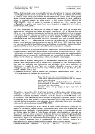 A Cidade enquanto um espaço desigual:                                     Lisandro Pezzi Schmidt
o caso de Guarapuava – PR                                                 Carlos Roberto Loboda


O Plano de Urbanização ficou comprometido no início pela carência de materiais próprios para
a construção das casas e das ruas que foram pré-definidas. Apesar da carência dos materiais,
as casas ao serem construídas deveriam atender determinados padrões como: construção em
pedras ou taipas de pilão ou mesmo firmadas sobre esteios de madeira de cerne, cobertas de
telhas. A povoação deveria ter altura inferior a 3,30 metros (PLANO BÁSICO DE
URBANIZAÇÃO, 1967). O código de posturas foi ratificado em 1874, trazendo novas
configurações ao padrão das casas, bem como obrigatório o calçamento em frente às
residências (TEMBIL, 2004).

Em 1900 começaram as construções de casas de tijolos. As casas de madeira eram
predominantes (sobretudo com alguns imigrantes), quando em 1925 a Câmara Municipal
definiu um novo padrão para as casas do anel central, sendo liberado somente a construção
em alvenaria. O núcleo urbano expandiu-se em torno da Câmara Municipal, da Cadeia Pública
e da Igreja matriz. O fazendeiro de gado e sua família somente vinham à vila (cidade) por
ocasiões especiais: festa da padroeira, batizados, casamentos, para votar ou realizar negócios
(ABREU, 1986, p. 111). Salienta-se que o município de Guarapuava era demasiadamente
extenso, começando seu desmembramento no ano de 1877. Abreu (1986) defende a idéia de
que a grande extensão territorial de Guarapuava dificultou a comunicação e a pouca densidade
populacional. Diante disso, houveram latifundiários e muitos posseiros e intrusos.

A estrutura fundiária do município é concentrada e se constitui num dos maiores entraves para
o desenvolvimento econômico. No período em que ocorreu a modernização agrícola (1970 e
1980) apenas os chamados grandes proprietários puderam se beneficiar das novas tecnologias
então disponíveis no mercado. Os conflitos sociais que marcam todo o século XIX, revelam a
forte e evidente relação que articula acesso à terra, mão de obra e colonização.

Mesmo frente ao aumento demográfico e o fortalecimento econômico e político da região,
durante o auge da atividade tropeira, o núcleo urbano apresentou um fraco dinamismo interno.
Isso pode ser explicado pela dependência das atividades rurais como agricultura de
subsistência e criação de gado “que não constituem atividades rentáveis, o que, por
conseguinte, não possibilitava uma vida mais confortável como a que se dera em outros
centros" (TEMBIL, 2004, p. 43).
O tropeirismo acumulou capital e permitiu uma competição comercial local. Abreu (1986, p.
116) chegou à seguinte classificação da população:

                                  Classe Alta: formada pelos ricos proprietários e tropeiros;
                                  Classe média: representada pelos fazendeiros que não auferiam
                                  grandes lucros financeiros;
                                  Classe Baixa: Agregados - trabalhadores livres, mas subordinados
                                  economicamente ao fazendeiro. Contudo, sua posição social era
                                  mais elevada que a dos escravos;
                                  Escravos - massa servil que ocupava o degrau mais inferior da
                                  escala social.

O tropeirismo representou, além da principal atividade econômica do período, a força para a
construção da própria cidade que se espelhava nos aspectos culturais, arquitetônicos,
econômicos e culturais. No entanto, no final do século XIX e início do século XX ocorre a crise
do tropeirismo e se constata um tímido processo de migração rural-urbana, levando muitos
fazendeiros a vender suas terras por no campo por preços irrisórios. Não havia mercado, pois o
município de Guarapuava ainda estava à espera de uma colonização efetiva, com mentalidade
mais evoluída sobre culturas agrícolas (ABREU, 1986).

A crise provocou novas feições à vida urbana. A cidade, isolada das demais, passou por um
período de decadência naquele período. A atividade tropeira, assim como a erva-mate, outro
ciclo subsequente, não fixaram o capital suficiente, considerando que a comercialização era feita
em Curitiba, capital do Estado e Ponta Grossa, sobretudo, pela dificuldade de integração que
Guarapuava tinha com outros centros mais dinâmicos. Somente com a intensificação da atividade
madeireira a partir da década de 1940 é que se constata um novo impulso no desenvolvimento
econômico da região e um valoroso meio de urbanização (PLANO BÁSICO DE URBANIZAÇÃO,
1967). Surgiram atividades como a transformação do produto primário, comércio e o
desenvolvimento do setor educacional, saúde, recreação, serviços e outros setores.
Caminhos de Geografia    Uberlândia     v. 12, n. 39    set/2011      p. 21 - 30    Página 25
 