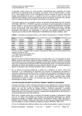 A Cidade enquanto um espaço desigual:                                         Lisandro Pezzi Schmidt
o caso de Guarapuava – PR                                                     Carlos Roberto Loboda


A expansão urbana ocorreu em vários sentidos, principalmente pelo surgimento de muitos
loteamentos em diferentes áreas na periferia. A propósito, como diz Santos (1994), a cidade
em si, como relação social e como materialidade, torna-se criadora de pobreza, tanto pelo
modelo socioeconômico de que é o suporte como por sua estrutura física, que faz dos
habitantes das periferias (e dos cortiços) pessoas ainda mais pobres. A pobreza não é apenas
o fato do modelo socioeconômico vigente, mas também do modelo espacial.

O município passou por um processo contínuo de aumento da população total nos períodos
1970/1980, 1980/1991 e 1991/2000, superando a evolução do total da população do estado do
Paraná (Tabela 1). Isso se deve a alguns fatores como a evasão populacional dos municípios
de seu entorno e por estar numa região com grau de urbanização muito baixo e elevado
volume de população rural. Acrescenta-se, ainda, que muitos municípios da região não têm
capacidade para garantir sua sustentação e, com isso, tem também favorecido o fluxo
migratório para Curitiba (CARACTERIZAÇÃO E TENDÊNCIAS DA REDE URBANA, 1999).

Tabela 1 - Evolução da população urbana, rural e total em Guarapuava e no Paraná 1970/2010

Anos                     Guarapuava                                        Paraná
            Urbana          Rural            Total         Urbana           Rural           Total
1970         43.262        67.639           110.901       2.504.253       4.425.568      6.929.821
1980         89.951        68.636           158.587       4.472.506       3.157.343      7.629.849
1991*       107.022        52.511           159.533       6.197.953       2.250.760      8.448.713
2000        141.694        13.467           155.161       7.786.084       1.777.374      9.563.458
 2010**     153.098        14.365           167.463       8.906.442       1.533.159      10.439.601
* No ano de 1991 a população total é superior a população de 2000 devido ao desmembramento de
Campina do Simão em 1995.
** Primeiros dados do Censo IBGE, 2010.
Fonte: IBGE, Censos Demográficos.
Org.: Autores, 2011.
Apesar dos contínuos desmembramentos que o município sofreu com a emancipação de vários
distritos, tornando mais difícil a análise dos dados censitários, por exemplo, verifica-se a princípio
uma constante, que foi o crescimento da população na área urbana, embora essa tenha se tornado
maior que a rural somente na década de 1980. Fica demonstrado, assim, um crescimento de forma
acentuada nas últimas três décadas do século passado, fazendo com que a cidade passasse a
assumir novos papéis, seja no âmbito intraurbano, seja no contexto regional.

Se, no sistema de produção tradicional, a cidade era o “apêndice” do campo, nessa nova
conjuntura, a da modernização da agricultura nos campos de Guarapuava, ela passou a
comandar o espaço produtivo. Não se trata, no entanto, de uma posição de dualismo em que a
cidade se opõe ao campo, mas sim de um processo de articulação, em que cidade e campo
retroalimentam-se, porém, agora, com predomínio dos papéis exercidos pela cidade
comandando as ações no campo. Um processo, que segundo Lefebvre (1999), trata-se da
subordinação do campo à cidade.

A ESTRUTURAÇÃO RECENTE DO ESPAÇO URBANO: ORDEM OU DESORDEM?
O espaço produzido é, então, entendido para além de suas relações com a força de trabalho,
mas como um espaço em que as relações sociais de produção ganham destaque. O poder
público, por sua vez, confere ao espaço sentido e conteúdo, garantindo a produção
diferenciada, fragmentando a cidade, ampliando a diferença de apropriação do espaço pelos
diferentes grupos. Como exemplo, pensa-se na cidade pelo embelezamento da área central e o
consequente abandono das áreas periféricas.
Desta forma, a política urbana atua no processo de produção do espaço e desempenha o papel
para por em prática uma ideologia que favoreça uma apropriação diferenciada aos agentes
produtores do espaço. A ideologia, nesse sentido, é lembrada por Santos (1999), para quem a
ideologia “produz símbolos, criados para fazer parte da vida real e que frequentemente tomam a
forma de objetos. É um fator constitutivo da história do presente” (SANTOS, 1999, p.101).
O ritmo de realização das políticas públicas não é suficiente para alterar o quadro de atenção
Caminhos de Geografia     Uberlândia      v. 12, n. 39     set/2011      p. 21 - 30     Página 26
 