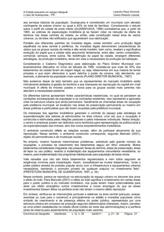 A Cidade enquanto um espaço desigual:                                    Lisandro Pezzi Schmidt
o caso de Guarapuava – PR                                                Carlos Roberto Loboda


aos serviços básicos da população. Guarapuava é considerado um município com elevado
contingente de pobres (menor ou igual a 40% do total de famílias). Considerando o estudo
sobre o perfil da cidade de porte médio (GUARAPUAVA, 1986) constatamos que, a partir de
1965, as práticas de especulação imobiliária já se faziam notar na redução da oferta de
terrenos nas áreas centrais da cidade, ou então, pela constituição nessa área de vazios
urbanos, ou de lotes não edificados que aguardavam sua valorização.
Paralelo aos diferentes padrões de moradias legais, existe também uma produção ilegal
espalhada na área central e periférica. As moradias legais demonstram características de
status que os grupos sociais de média e alta renda mantém, bem como, revelam a significativa
evolução do papel que a cidade está assumindo lentamente, entre eles: centro universitário,
comercial, serviços, entre outros. Na redefinição do papel da cidade, emergem diferentes
estratégias, da produção imobiliária, tendo em vista a necessidade da produção da habitação.
Considerando o Caderno Diagnóstico para elaboração do Plano Diretor Municipal com
levantamentos efetuados no início da década de 1990, constata-se que mais de 40% dos
loteamentos da cidade foram de origem ilegal, ou seja, loteamentos em sua maioria de terras
privadas e que eram oferecidos a quem detinha o poder de compra, não atendendo, por
exemplo, a demanda da população mais carente (PLANO DIRETOR MUNICIPAL, 1997).
Não podemos deixar de lado também que os representantes do mercado imobiliário estão
intimamente atrelados à gestão do território e aos interesses da reprodução do capital em nível
municipal. A oferta de imóveis usados e novos para os grupos sociais mais carentes não
atendem a necessidade existente.
Os diferentes bairros apresentam fortes características residenciais, no qual se percebem as
condições socioespaciais da população e os contrastes existentes. Isso representa a agravada
crise na estrutura urbana que ainda permanece. Geralmente as chamadas áreas de ocupação
pela prefeitura municipal, se localizam nas áreas de preservação permanente ou mesmo em
áreas públicas e particulares que não foram ocupadas pela prefeitura municipal.
Os interesses dos agentes imobiliários garantem o controle do espaço pela estratégia da
supervalorização dos setores já estruturados na área urbana, uma vez que a ocupação é
construída e estimulada pelas relações pessoais e pelos interesses individuais. Nessa direção,
o centro e arredores podem ser definidos como territórios para representação da política local e
da supervalorização dos imóveis, alvo dos novos empreendimentos imobiliários.
O ambiente construído reflete as relações sociais, além de participar ativamente de sua
reprodução. Nesse sentido, o ambiente construído corresponde, segundo Maricato (2001),
objeto de permanências e de mudanças sociais.
No entanto, mesmo havendo intermináveis problemas, sobretudo pelo grande número de
ocupações, o processo de crescimento dos loteamentos seguiu em ritmo crescente. Muitos
loteamentos considerados irregulares não possuem faixas de domínio, áreas de preservação, áreas
de lazer ou uso público, visando à implantação dos equipamentos comunitários necessários, ou
mesmo, para implementação dos programas habitacionais para população de baixa renda.
Vale ressaltar que não são todos loteamentos regularizados e nem todos seguiram as
exigências mínimas para implantação. Assim, consolidaram-se muitos loteamentos, “onde o
poder público através de pressão popular arcou com a infraestrutura e equipamentos urbanos
necessários, isentando o promotor privado de qualquer prejuízo no investimento feito”.
(PREFEITURA MUNICIPAL DE GUARAPUAVA, 1997, p. 34).
Nesse contexto, parece se reproduzir na estruturação do espaço urbano no decorrer dos anos
o efeito do bolo. Para Maricato (2001) o efeito do bolo significa o investimento em certas áreas
para o poder público e do mercado imobiliário, nos quais teriam maior potencialidade para
atrair por efeito sinergético outros investimentos e novos empregos do que se esses
investimentos fossem feitos na periferia onde não teriam o mesmo efeito reprodutor.
Em síntese, verifica-se as intervenções pontuais e seletivas na área central (parques, praças,
avenidas ou ruas para o comércio) e principalmente no asfalto e moradias populares como
símbolo de crescimento e de presença efetiva do poder público, representada por uma
estrutura urbana em processo de produção segundo determinados interesses. Assim, percebe-
se uma ordem estabelecida na cidade oficial (cartão de visita das administrações) e a periferia
(área de reserva para assentamento da população mais carente).
Caminhos de Geografia    Uberlândia     v. 12, n. 39    set/2011     p. 21 - 30    Página 27
 