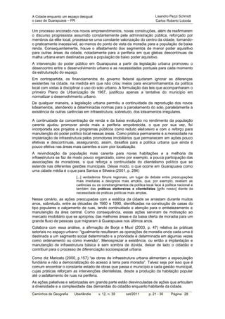 A Cidade enquanto um espaço desigual:                                         Lisandro Pezzi Schmidt
o caso de Guarapuava – PR                                                     Carlos Roberto Loboda


Um processo ancorado nos novos empreendimentos, novas construções, além de reafirmarem
o discurso progressista assumido constantemente pela administração pública, reforçado por
membros da elite local, processa-se uma constante valorização do centro da cidade, tornando-
o praticamente inacessível, ao menos do ponto de vista da moradia para a população de baixa
renda. Consequentemente, houve o afastamento dos segmentos de menor poder aquisitivo
para outras áreas da cidade, notadamente para a periferia em que glebas descontínuas da
malha urbana eram destinadas para a população de baixo poder aquisitivo.
A intervenção do poder público em Guarapuava a partir da legislação urbana promoveu o
desencontro entre o desenvolvimento urbano e as necessidades pontuais para cada momento
da estruturação do espaço.
Em contrapartida, os financiamentos do governo federal ajudaram ignorar as diferenças
existentes na cidade, na medida em que não criou meios para encaminhamentos da política
local com vistas à disciplinar o uso do solo urbano. A formulação das leis que acompanharam o
primeiro Plano de Urbanização de 1967, justificou apenas a tentativa do município em
normatizar o desenvolvimento urbano.
De qualquer maneira, a legislação urbana permitiu a continuidade da reprodução dos novos
loteamentos, atendendo a determinadas normas para o parcelamento do solo, paralelamente a
existência de outras carências em infraestrutura, sobretudo, dos loteamentos irregulares.

A continuidade da concentração de renda e da baixa evolução no rendimento da população
carente ajudou promover ainda mais a periferia empobrecida, o que por sua vez, foi
incorporada aos projetos e programas públicos como reduto eleitoreiro e com o reforço para
manutenção do poder político local nessas áreas. Como prática permanente é a morosidade na
implantação de infraestrutura pelos promotores imobiliários que permanecem em ações pouco
efetivas e descontínuas, assegurando, assim, desafios para a política urbana que ainda é
pouco efetiva nas áreas mais carentes e com pior localização.
A reivindicação da população mais carente para novas habitações e a melhoria da
infraestrutura se faz de modo pouco organizado, como por exemplo, a pouca participação das
associações de moradores, o que reforça a continuidade do clientelismo político que se
estende nas diferentes gestões municipais. Desse modo, o que ocorre em Guarapuava como
uma cidade média é o que para Santos e Silveira (2001, p. 284)
                          [...] verdadeiros fóruns regionais, um lugar de debate entre preocupações
                          mais imediatas e desígnios mais amplos, que, por exemplo, revelam as
                          carências ou os constrangimentos da política local face à política nacional e
                          também das práticas eleitoreiras e clientelistas [grifo nosso] diante da
                          necessidade de práticas políticas mais amplas.
Nesse cenário, as ações preocupadas com a estética da cidade se arrastam durante muitos
anos, sobretudo, entre as décadas de 1960 e 1990, identificadas na construção de casas do
tipo populares e calçamento de ruas, tendo continuidade e atenção para o embelezamento e
manutenção da área central. Como consequência, essas ações serviram de motivação ao
mercado imobiliário que se apropriou das melhores áreas e da baixa oferta de moradia para um
grande fluxo de pessoas que migraram à Guarapuava nos últimos anos.
Colabora com essa análise, a afirmação de Borja e Muxí (2003, p. 47) relativa às práticas
setoriais no espaço urbano: “igualmente resultaram as operações de moradia onde cada uma é
destinada a um segmento social determinado e a prioridade é determinada em algumas vezes
como ordenamento ou como inversão”. Menosprezar a existência, ou então a implantação e
manutenção de infraestrutura básica é sem sombra de dúvida, deixar de lado o cidadão e
contribuir para o processo de diferenciação socioespacial urbana.

Como diz Maricato (2000, p.157) “as obras de infraestrutura urbana alimentam a especulação
fundiária e não a democratização do acesso à terra para moradia”. Talvez seja por isso que é
comum encontrar o constante estado de obras que passa o município a cada gestão municipal,
cujas práticas reforçam as intervenções clientelistas, desde a produção da habitação popular
até o asfaltamento de ruas na periferia.
As ações paliativas e setorizadas em grande parte estão desvinculadas de ações que articulam
a diversidade e a complexidade das demandas do cidadão enquanto habitante da cidade.
Caminhos de Geografia    Uberlândia     v. 12, n. 39      set/2011       p. 21 - 30     Página 28
 