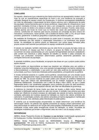 A Cidade enquanto um espaço desigual:                                     Lisandro Pezzi Schmidt
o caso de Guarapuava – PR                                                 Carlos Roberto Loboda


CONCLUSÃO
Do exposto, observa-se que a relevância dos dados empíricos ora apresentados revelam muito
mais do que as características específicas do local e sim uma tendência da produção e
utilização desigual do espaço urbano de Guarapuava. A dinâmica socioespacial estabelecida
por meio da valorização e especulação da terra urbana culminou com o afastamento de parte
da população menos favorecida para os locais periféricos, desprovidos de infraestrutura e que
garantem condições mínimas e dignas de vida e, por conseguinte, a perca, por parte desse
segmento social, do direito e do acesso à cidade, seus bens e serviços. Ficando, estas áreas,
restritas apenas aos locais do morar que na maioria das vezes são permeados por vazios
urbanos, constituídos em reservas para futuros processos de conversão da terra urbana em
mercadoria, corroborando, nesse sentido, com a análise de Santos (1997, p. 91), de que nesse
processo, geralmente “a distância geográfica é duplicada pela distância política”.
Na realidade de Guarapuava, a territorialidade do poder local é composta, em certos casos,
pelos interesses que dão sentido à organização intraurbana e ao movimento dos grupos
sociais. As estratégias na política urbana se relacionam com outras bases formadas pelos
grupos sociais mais carentes que participam do espaço socialmente constituído.

O estudo ora realizado, também demonstra que de certa forma os grupos de baixa renda se
juntam formando um espaço que lhes é próprio, os grupos de média e de alta renda se
concentram em áreas caracterizadas por uma suposta homogeneidade estrutural, estabelecido
pelo contato dos indivíduos e pelas relações de trabalho ou familiar e pelas condições de
moradia que produzidas concentram determinados padrões claramente percebidos nas
condições estruturais da população.

A atividade imobiliária, pouco fiscalizada, se apropria das áreas em que o próprio poder público
ajudou equipar.
O poder público ao desconsiderar as áreas que deveriam ser utilizadas para uso público e
implantar conjuntos habitacionais, criou uma suposta homogeneização nos bairros residenciais
e desconsideraram a coletividade, o que pode ser visto pela ausência de representação da
comunidade, que fica a mercê dos interesses políticos/partidários, principalmente na periferia.
A divisão territorial existente é o padrão centro-periferia, caracterizado por uma divisão social
intensa, não desaparecendo traços característicos da estruturação intraurbana que teve início na
década de 1960. As poucas iniciativas do poder público para redução do problema habitacional
ganham força pelo carisma dos administradores que se mostram incapazes de reduzir os
problemas habitacionais. Corroborando com a idéia de Borja e Muxí (2003), de que a cidade
fragmentada tende a ser socialmente segregada, pouco produtiva do ponto de vista econômico,
miserável no que diz respeito aos aspectos culturais, sem falar nas dificuldades de governança.
A dinâmica do mercado de terras impõe que deve ser levado a efeito outros fatores que
sustentam a distribuição setorial quanto ao valor dos imóveis. A condição mais próxima para essa
análise tem influência no próprio processo de valorização dos setores de bairros decorrente das
condições particulares da mudança espacial da habitação ou mesmo dos valores simbólicos de
cada bairro. A sustentação, portanto, dos setores compostos por bairros segregados é mantida pelo
mercado de terras, mas, sobretudo, pelas intervenções do poder público.
É evidente que as transformações empreendidas na cidade determinam uma tendência da
estruturação urbana. As práticas dos agentes produtores do espaço urbano demonstram que
essa estruturação se reestrutura em função das preocupações imediatizadas do poder público,
justificadas muitas vezes pelas emergências sociais de habitação, ou então, vinculadas às
estratégias imobiliárias que limitam e fragmentam cada vez mais o uso do espaço urbano.

REFERÊNCIAS
ABREU, Alcioly Therezinha Gruber de. A posse e o uso da terra: modernização agropecuária
de Guarapuava. Curitiba: Secretaria de Estado da Cultura e do Esporte, 1986.
ABREU, Alcioly Therezinha Gruber de; MARCONDES, Gracita G.. Philantropia
guarapuavana: 150 anos de história. Guarapuava: Ed. Universitária UNICENTRO: Loja
Maçônica Philantropia guarapuavana, 2001.

Caminhos de Geografia    Uberlândia     v. 12, n. 39    set/2011      p. 21 - 30   Página 29
 