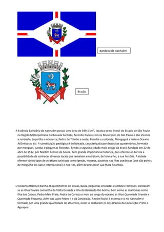 A Estância Balneária de Itanhaém possui uma área de 599,1 km², localiza-se no litoral do Estado de São Paulo
na Região Metropolitana da Baixada Santista, fazendo divisas com os Municípios de São Paulo e São Vicente
a nordeste, Juquitiba a noroeste, Pedro de Toledo a oeste, Peruíbe a sudoeste, Mongaguá a leste e Oceano
Atlântico ao sul. A constituição geológica é de baixada, caracterizada por depósitos quaternários, formada
por mangues, jundus e pequenas florestas. Sendo a segunda cidade mais antiga do Brasil, fundada em 22 de
abril de 1532, por Martim Afonso de Souza. Tem grande importância histórica, pois oferece ao turista a
possibilidade de conhecer diversos locais que remetem e retratam, de forma fiel, a sua história. A cidade
oferece vários tipos de atrativos turísticos como igrejas, museus, passeios nas ilhas oceânicas (que são points
de mergulho de classe internacional) e nos rios, além de preservar sua Mata Atlântica.
O Oceano Atlântico banha 26 quilômetros de praias, baías, pequenas enseadas e costões rochosos. Destacam-
se as ilhas fluviais como Ilha da Volta Deixada e Ilha do Bairro do Rio Acima, bem como as marítimas como
Ilha das Cabras, Pedra Meia Praia, Pedra do Carioca e mais ao longo do oceano as ilhas Queimada Grande e
Queimada Pequena, além das Lajes Pedro II e da Conceição. A rede fluvial é extensa e o rio Itanhaém é
formado por uma grande quantidade de afluentes, onde se destacam os rios Branco da Conceição, Preto e
Aguapeú.
Bandeira de Itanhaém
Brasão
 
