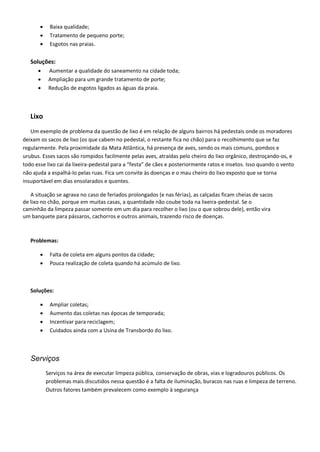 Baixa qualidade;
 Tratamento de pequeno porte;
 Esgotos nas praias.
Soluções:
 Aumentar a qualidade do saneamento na cidade toda;
 Ampliação para um grande tratamento de porte;
 Redução de esgotos ligados as águas da praia.
Lixo
Um exemplo de problema da questão de lixo é em relação de alguns bairros há pedestais onde os moradores
deixam os sacos de lixo (os que cabem no pedestal, o restante fica no chão) para o recolhimento que se faz
regularmente. Pela proximidade da Mata Atlântica, há presença de aves, sendo os mais comuns, pombos e
urubus. Esses sacos são rompidos facilmente pelas aves, atraídas pelo cheiro do lixo orgânico, destroçando-os, e
todo esse lixo cai da lixeira-pedestal para a “festa” de cães e posteriormente ratos e insetos. Isso quando o vento
não ajuda a espalhá-lo pelas ruas. Fica um convite às doenças e o mau cheiro do lixo exposto que se torna
insuportável em dias ensolarados e quentes.
A situação se agrava no caso de feriados prolongados (e nas férias), as calçadas ficam cheias de sacos
de lixo no chão, porque em muitas casas, a quantidade não coube toda na lixeira-pedestal. Se o
caminhão da limpeza passar somente em um dia para recolher o lixo (ou o que sobrou dele), então vira
um banquete para pássaros, cachorros e outros animais, trazendo risco de doenças.
Problemas:
 Falta de coleta em alguns pontos da cidade;
 Pouca realização de coleta quando há acúmulo de lixo.
Soluções:
 Ampliar coletas;
 Aumento das coletas nas épocas de temporada;
 Incentivar para reciclagem;
 Cuidados ainda com a Usina de Transbordo do lixo.
Serviços
Serviços na área de executar limpeza pública, conservação de obras, vias e logradouros públicos. Os
problemas mais discutidos nessa questão é a falta de iluminação, buracos nas ruas e limpeza de terreno.
Outros fatores também prevalecem como exemplo à segurança
 