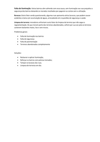 Falta de iluminação: Vários bairros vêm sofrendo com essa causa, sem iluminação nas ruas prejudica a
segurança dos bairros deixando os morados revoltados por pagarem as contas sem a utilização.
Buracos: Outro fator sendo questionando, algumas ruas apresenta vários buracos, que podem causar
acidentes e lama com acumulação de águas, arrecadando em si questões de segurança e saúde.
Limpeza de terreno: moradores enfrentam outro fator da limpeza de terreno que não segue a
regulamentação. Os que moram perto dos terrenos abandonados, sofrem por sua vez pela os terrenos
conterem bastantes matos, lixo e sem muros.
Problemas gerais:
 Falta de iluminação nos bairros
 Falta de segurança
 Falta de pavimentação
 Terrenos abandonados completamente
Soluções:
 Restaurar e aplicar iluminação;
 Reforçar os bairros com policias treinados;
 Tampar os buracos das ruas;
 Limpeza de terrenos em dia.
 