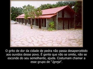 O grito de dor da cidade de pedra não passa desapercebido
aos ouvidos desse povo. É gente que não se omite, não se
 esconde do seu semelhante, ajuda. Costumam chamar a
                  esse grupo de “Igreja”.
 