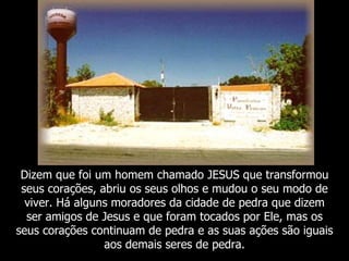 Dizem que foi um homem chamado JESUS que transformou
 seus corações, abriu os seus olhos e mudou o seu modo de
  viver. Há alguns moradores da cidade de pedra que dizem
  ser amigos de Jesus e que foram tocados por Ele, mas os
seus corações continuam de pedra e as suas ações são iguais
                 aos demais seres de pedra.
 