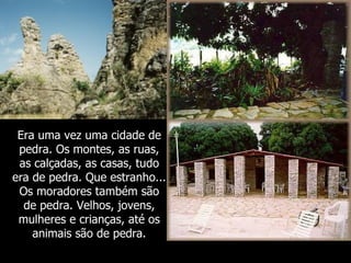 Era uma vez uma cidade de
 pedra. Os montes, as ruas,
 as calçadas, as casas, tudo
era de pedra. Que estranho...
 Os moradores também são
  de pedra. Velhos, jovens,
 mulheres e crianças, até os
    animais são de pedra.
 