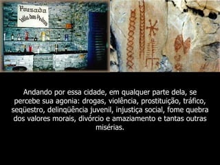Andando por essa cidade, em qualquer parte dela, se
 percebe sua agonia: drogas, violência, prostituição, tráfico,
seqüestro, delinqüência juvenil, injustiça social, fome quebra
 dos valores morais, divórcio e amaziamento e tantas outras
                          misérias.
 