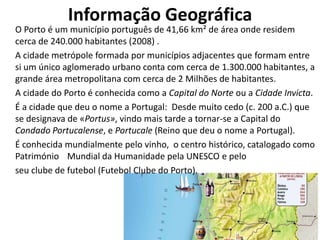 Informação Geográfica
O Porto é um município português de 41,66 km² de área onde residem
cerca de 240.000 habitantes (2008) .
A cidade metrópole formada por municípios adjacentes que formam entre
si um único aglomerado urbano conta com cerca de 1.300.000 habitantes, a
grande área metropolitana com cerca de 2 Milhões de habitantes.
A cidade do Porto é conhecida como a Capital do Norte ou a Cidade Invicta.
É a cidade que deu o nome a Portugal: Desde muito cedo (c. 200 a.C.) que
se designava de «Portus», vindo mais tarde a tornar-se a Capital do
Condado Portucalense, e Portucale (Reino que deu o nome a Portugal).
É conhecida mundialmente pelo vinho, o centro histórico, catalogado como
Património Mundial da Humanidade pela UNESCO e pelo
seu clube de futebol (Futebol Clube do Porto).
 