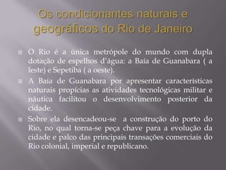    O Rio é a única metrópole do mundo com dupla
    dotação de espelhos d’água: a Baía de Guanabara ( a
    leste) e Sepetiba ( a oeste).
   A Baía de Guanabara por apresentar características
    naturais propícias as atividades tecnológicas militar e
    náutica facilitou o desenvolvimento posterior da
    cidade.
   Sobre ela desencadeou-se a construção do porto do
    Rio, no qual torna-se peça chave para a evolução da
    cidade e palco das principais transações comerciais do
    Rio colonial, imperial e republicano.
 