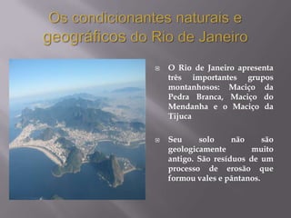    O Rio de Janeiro apresenta
    três importantes grupos
    montanhosos: Maciço da
    Pedra Branca, Maciço do
    Mendanha e o Maciço da
    Tijuca

   Seu     solo     não     são
    geologicamente        muito
    antigo. São resíduos de um
    processo de erosão que
    formou vales e pântanos.
 