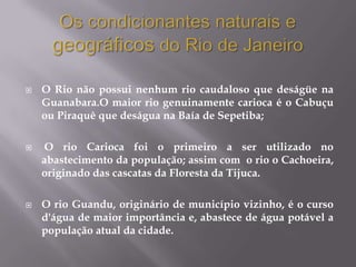    O Rio não possui nenhum rio caudaloso que deságüe na
    Guanabara.O maior rio genuinamente carioca é o Cabuçu
    ou Piraquê que deságua na Baía de Sepetiba;

   O rio Carioca foi o primeiro a ser utilizado no
    abastecimento da população; assim com o rio o Cachoeira,
    originado das cascatas da Floresta da Tijuca.

   O rio Guandu, originário de município vizinho, é o curso
    d'água de maior importância e, abastece de água potável a
    população atual da cidade.
 