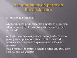    No período Imperial:

Grande número de importações originados da Europa
adentraram no Rio tornando a cidade cada vez mais
sofisticada ;

A cidade continua a exportar a produção das feitorias
portuguesas , porém o café com mais intensidade e
continua a participar da importação de tráfico de
escravos
até a proibição do tráfico negreiro ocorrer em 1850, com
a lei Eusébio de Queiroz.
 