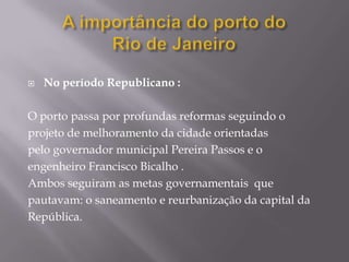    No período Republicano :

O porto passa por profundas reformas seguindo o
projeto de melhoramento da cidade orientadas
pelo governador municipal Pereira Passos e o
engenheiro Francisco Bicalho .
Ambos seguiram as metas governamentais que
pautavam: o saneamento e reurbanização da capital da
República.
 