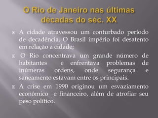    A cidade atravessou um conturbado período
    de decadência. O Brasil império foi desatento
    em relação a cidade;
    O Rio concentrava um grande número de
    habitantes      e enfrentava problemas de
    inúmeras      ordens,  onde    segurança    e
    saneamento estavam entre os principais.
   A crise em 1990 originou um esvaziamento
    econômico e financeiro, além de atrofiar seu
    peso político.
 