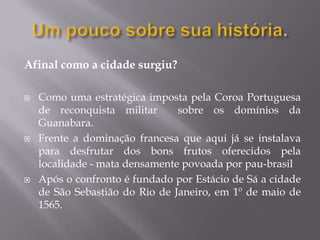 Afinal como a cidade surgiu?

   Como uma estratégica imposta pela Coroa Portuguesa
    de reconquista militar      sobre os domínios da
    Guanabara.
   Frente a dominação francesa que aqui já se instalava
    para desfrutar dos bons frutos oferecidos pela
    localidade - mata densamente povoada por pau-brasil
   Após o confronto é fundado por Estácio de Sá a cidade
    de São Sebastião do Rio de Janeiro, em 1º de maio de
    1565.
 