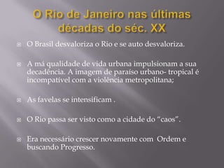    O Brasil desvaloriza o Rio e se auto desvaloriza.

   A má qualidade de vida urbana impulsionam a sua
    decadência. A imagem de paraíso urbano- tropical é
    incompatível com a violência metropolitana;

   As favelas se intensificam .

   O Rio passa ser visto como a cidade do “caos”.

   Era necessário crescer novamente com Ordem e
    buscando Progresso.
 
