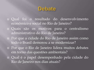    Qual foi o resultado do desenvolvimento
    econômico e social no Rio de Janeiro?
   Quais são os motivos para o centralismo
    administrativo do Rio de Janeiro?
   Por que a cidade do Rio de Janeiro assim como
    todo o Brasil demorou a se modernizar?
   Por que o Rio de Janeiro lidera muitos debates
    em torno das questões ambientais?
   Qual é o papel desempenhado pela cidade do
    Rio de Janeiro nos dias atuais?
 
